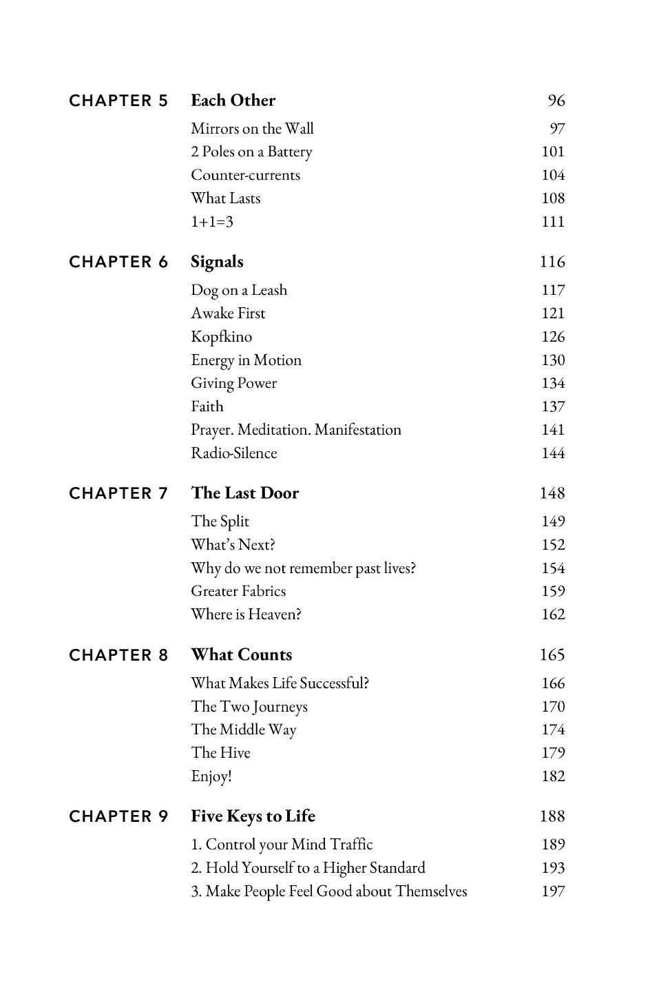 Contents (continued): CHAPTER 5 CHAPTER 6 CHAPTER 7 CHAPTER 8 CHAPTER 9 Each Other 96 Mirrors on the Wall 2 Poles on a Battery Counter-currents What Lasts 1+1=3 97 101 104 108 111 Signals 116 Dog on a Leash Awake First Kopfkino Energy in Motion Giving Power Faith Prayer. Meditation. Manifestation Radio-Silence 117 121 126 130 134 137 141 144 The Last Door 148 The Split What’s Next? Why do we not remember past lives? Greater Fabrics Where is Heaven? 149 152 154 159 162 What Counts 165 What Makes Life Successful? The Two Journeys The Middle Way The Hive Enjoy! 166 170 174 179 182 Five Keys to Life 188 1. Control your Mind Traffic 2. Hold Yourself to a Higher Standard 3. Make People Feel Good about Themselves 189 193 197