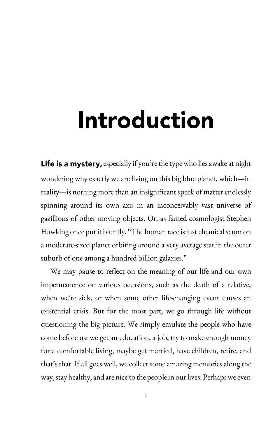 Introduction, page 1: Introduction Life is a mystery, especially if you’re the type who lies awake at night wondering why exactly we are living on this big blue planet, which —in reality—is nothing more than an insignificant speck of matter endlessly spinning around its own axis in an inconceivably vast unive rse of gazillions of other moving objects. Or, as famed cosmologist Stephen Hawking once put it bluntly, “The human race is just chemical scum on a moderate-sized planet orbiting around a very average star in the outer suburb of one among a hundred billion galaxies.” We may pause to reflect on the meaning of our life and our own impermanence on various occasions, such as the death of a relative, when we’re sick, or when some other life-changing event causes an existential crisis. But for the most part, we go through li fe without questioning the big picture. We simply emulate the people who have come before us: we get an education, a job, try to make enough money for a comfortable living, maybe get married, have children, retire, and that’s that. If all goes well, we col lect some amazing memories along the way, stay healthy, and are nice to the people in our lives. Perhaps we even 1