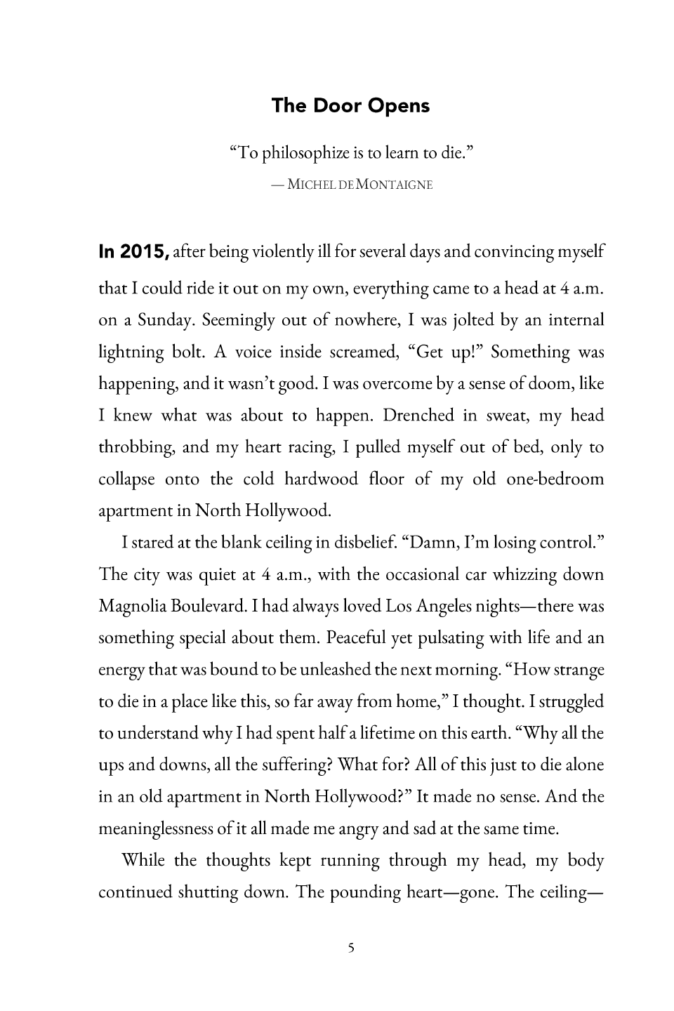 Chapter 1, The Door Opens: The Door Opens “To philosophize is to learn to die.” — M ICHEL DE M ONTAIGNE In 2015, after being violently ill for several days and convincing myself that I could ride it out on my own, everything came to a head at 4 a.m. on a Sunday. Seemingly out of nowhere, I was jolted by an internal lightning bolt. A voice inside screamed, “Get up!” Something was happening, and it wasn’t good. I was overcome by a sense of doom, like I knew what was about to happen. Drenched in sweat, my head throbbing, and my heart racing, I pulled myself out of bed, only to collapse onto the cold hardwood floor of my old one -bedroom apartment in North Hollywood. I stared at the blank ceiling in disbelief. “Damn, I’m losing control.” The city was quiet at 4 a.m., with the occasional car whizzing down Magnolia Boulevard. I had always loved Los Angeles nights —there was something special about them. Peaceful yet pulsa ting with life and an energy that was bound to be unleashed the next morning. “How strange to die in a place like this, so far away from home,” I thought. I struggled to understand why I had spent half a lifetime on this earth. “Why all the ups and downs,all the suffering? What for? All of this just to die alone in an old apartment in North Hollywood?” It made no sense. And the meaninglessness of it all made me angry and sad at the same time. While the thoughts kept running through my head, my body continued shutting down. The pounding heart— gone. The ceiling— 5